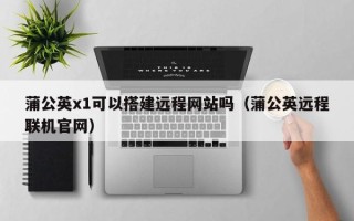 永新蒲公英x1可以搭建远程网站吗（蒲公英远程联机官网）